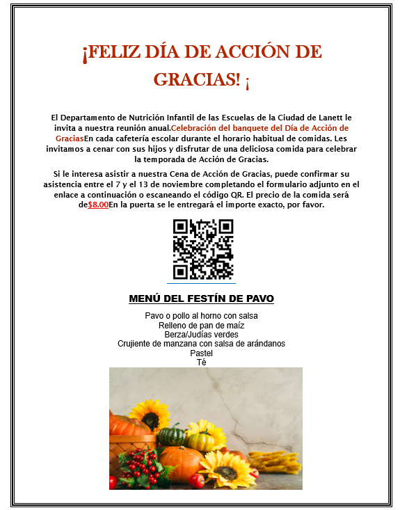 HAPPY THANKSGIVING!   The Lanett City Schools Child Nutrition Department is inviting you to our annual Thanksgiving Day Feast Celebration in each school cafeteria during regular meal service times. We invite you to dine with your children (child) while enjoying a delicious meal to celebrate the Thanksgiving season.  If you are interested in attending our Thanksgiving Feast, you may RSVP between November 7-13th by completing the form attached to the link below or scan the QR code. The meal cost will be $8.00 at the door and exact change will be needed please.    TURKEY FEAST MENU Turkey or Baked Chicken with Gravy Cornbread Dressing Collard Greens/Green Beans Apple Crisp/Cranberry Sauce Cake Tea