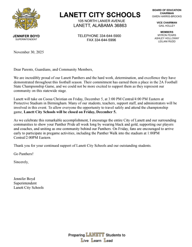 Lanett City Schools 105 North Lanier Ave, Lanett, AL 36863 telephone 334-644-5900 fax 334-644-5996 Board of education Gwen Harris-Brooks Chairperson Gail Holley Vice Chairperson, Myron Fears, Leliai Rudd, Ashley Hollaway, Jennifer Boyd Superintendent November 30, 2025 Dear Parents, Guardians, and Community Members, We are incredibly proud of our Lanett Panthers and the hard work, determination, and excellence they have demonstrated throughout this football season. Their commitment has earned them a place in the 2A Football State Championship Game, and we could not be more excited to support them as they represent our community on this statewide stage. Lanett will take on Coosa Christian on Friday, December 5, at 3:00 PM Central/4:00 PM Eastern at Protective Stadium in Birmingham. Many of our students, teachers, support staff, and administrators will be involved in this event. To allow everyone the opportunity to travel safely and attend the championship game, Lanett City Schools will be closed on Friday, December 5. As we celebrate this remarkable accomplishment, I encourage the entire City of Lanett and our surrounding communities to show your Panther Pride all week long by wearing black and gold, supporting our players and coaches, and uniting as one community behind our Panthers. On Friday, fans are encouraged to arrive early to participate in pregame activities, including the Panther Walk into the stadium at 1:00PM Central/2:00PM Eastern. Thank you for your continued support of Lanett City Schools and our outstanding students. Go Panthers! Sincerely, Jennifer Boyd Superintendent Lanett City Schools