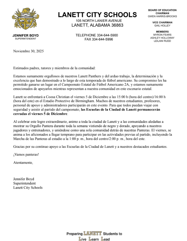 Lanett City Schools 105 North Lanier Ave, Lanett, AL 36863 telephone 334-644-5900 fax 334-644-5996 Board of education Gwen Harris-Brooks Chairperson Gail Holley Vice Chairperson, Myron Fears, Leliai Rudd, Ashley Hollaway, Jennifer Boyd Superintendent November 30, 2025 Dear Parents, Guardians, and Community Members, We are incredibly proud of our Lanett Panthers and the hard work, determination, and excellence they have demonstrated throughout this football season. Their commitment has earned them a place in the 2A Football State Championship Game, and we could not be more excited to support them as they represent our community on this statewide stage. Lanett will take on Coosa Christian on Friday, December 5, at 3:00 PM Central/4:00 PM Eastern at Protective Stadium in Birmingham. Many of our students, teachers, support staff, and administrators will be involved in this event. To allow everyone the opportunity to travel safely and attend the championship game, Lanett City Schools will be closed on Friday, December 5. As we celebrate this remarkable accomplishment, I encourage the entire City of Lanett and our surrounding communities to show your Panther Pride all week long by wearing black and gold, supporting our players and coaches, and uniting as one community behind our Panthers. On Friday, fans are encouraged to arrive early to participate in pregame activities, including the Panther Walk into the stadium at 1:00PM Central/2:00PM Eastern. Thank you for your continued support of Lanett City Schools and our outstanding students. Go Panthers! Sincerely, Jennifer Boyd Superintendent Lanett City Schools