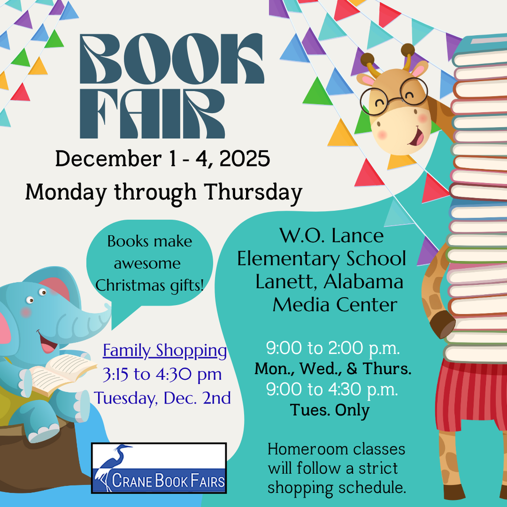 Book Fair Information BOOK FAIR December 1 - 4, 2025 Monday through Thursday 📍 Location & Time W.O. Lance Elementary School Lanett, Alabama Media Center 9:00 to 2:00 p.m. Mon., Wed., & Thurs. 9:00 to 4:30 p.m. Tues. Only 👨👩👧👦 Special Events & Notes Books make awesome Christmas gifts! Family Shopping 3:15 to 4:30 pm Tuesday, Dec. 2nd Homeroom classes will follow a strict shopping schedule. CRANE BOOK FAIRS (from the logo)