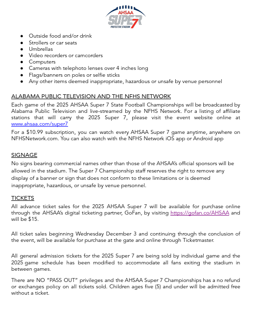 ● Outside food and/or drink ● Strollers or car seats ● Umbrellas ● Video recorders or camcorders ● Computers ● Cameras with telephoto lenses over 4 inches long ● Flags/banners on poles or selfie sticks ● Any other items deemed inappropriate, hazardous or unsafe by venue personnel ALABAMA PUBLIC TELEVISION AND THE NFHS NETWORK Each game of the 2025 AHSAA Super 7 State Football Championships will be broadcasted by Alabama Public Television and live-streamed by the NFHS Network. For a listing of affiliate stations that will carry the 2025 Super 7, please visit the event website online at www.ahsaa.com/super7 For a $10.99 subscription, you can watch every AHSAA Super 7 game anytime, anywhere on NFHSNetwork.com. You can also watch with the NFHS Network iOS app or Android app SIGNAGE No signs bearing commercial names other than those of the AHSAA’s official sponsors will be allowed in the stadium. The Super 7 Championship staff reserves the right to remove any display of a banner or sign that does not conform to these limitations or is deemed inappropriate, hazardous, or unsafe by venue personnel. TICKETS All advance ticket sales for the 2025 AHSAA Super 7 will be available for purchase online through the AHSAA’s digital ticketing partner, GoFan, by visiting https://gofan.co/AHSAA and will be $15. All ticket sales beginning Wednesday December 3 and continuing through the conclusion of the event, will be available for purchase at the gate and online through Ticketmaster. All general admission tickets for the 2025 Super 7 are being sold by individual game and the 2025 game schedule has been modified to accommodate all fans exiting the stadium in between games. There are NO “PASS OUT” privileges and the AHSAA Super 7 Championships has a no refund or exchanges policy on all tickets sold. Children ages five (5) and under will be admitted free without a ticket.