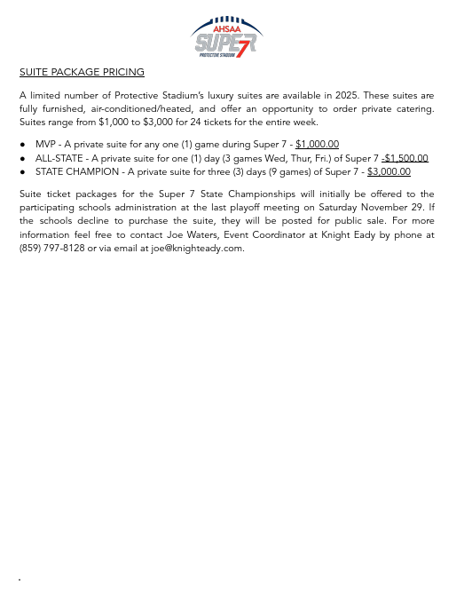 SUITE PACKAGE PRICING A limited number of Protective Stadium’s luxury suites are available in 2025. These suites are fully furnished, air-conditioned/heated, and offer an opportunity to order private catering. Suites range from $1,000 to $3,000 for 24 tickets for the entire week. ● MVP - A private suite for any one (1) game during Super 7 - $1,000.00 ● ALL-STATE - A private suite for one (1) day (3 games Wed, Thur, Fri.) of Super 7 -$1,500.00 ● STATE CHAMPION - A private suite for three (3) days (9 games) of Super 7 - $3,000.00 Suite ticket packages for the Super 7 State Championships will initially be offered to the participating schools administration at the last playoff meeting on Saturday November 29. If the schools decline to purchase the suite, they will be posted for public sale. For more information feel free to contact Joe Waters, Event Coordinator at Knight Eady by phone at (859) 797-8128 or via email at joe@knighteady.com.