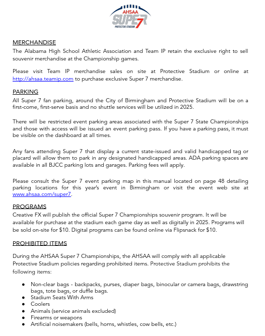 MERCHANDISE The Alabama High School Athletic Association and Team IP retain the exclusive right to sell souvenir merchandise at the Championship games. Please visit Team IP merchandise sales on site at Protective Stadium or online at http://ahsaa.teamip.com to purchase exclusive Super 7 merchandise. PARKING All Super 7 fan parking, around the City of Birmingham and Protective Stadium will be on a f irst-come, first-serve basis and no shuttle services will be utilized in 2025. There will be restricted event parking areas associated with the Super 7 State Championships and those with access will be issued an event parking pass. If you have a parking pass, it must be visible on the dashboard at all times. Any fans attending Super 7 that display a current state-issued and valid handicapped tag or placard will allow them to park in any designated handicapped areas. ADA parking spaces are available in all BJCC parking lots and garages. Parking fees will apply. Please consult the Super 7 event parking map in this manual located on page 48 detailing parking locations for this year’s event in Birmingham or visit the event web site at www.ahsaa.com/super7. PROGRAMS Creative FX will publish the official Super 7 Championships souvenir program. It will be available for purchase at the stadium each game day as well as digitally in 2025. Programs will be sold on-site for $10. Digital programs can be found online via Flipsnack for $10. PROHIBITED ITEMS During the AHSAA Super 7 Championships, the AHSAA will comply with all applicable Protective Stadium policies regarding prohibited items. Protective Stadium prohibits the following items: ● Non-clear bags - backpacks, purses, diaper bags, binocular or camera bags, drawstring bags, tote bags, or duffle bags. ● Stadium Seats With Arms ● Coolers ● Animals (service animals excluded) ● Firearms or weapons ● Artificial noisemakers (bells, horns, whistles, cow bells, etc.)