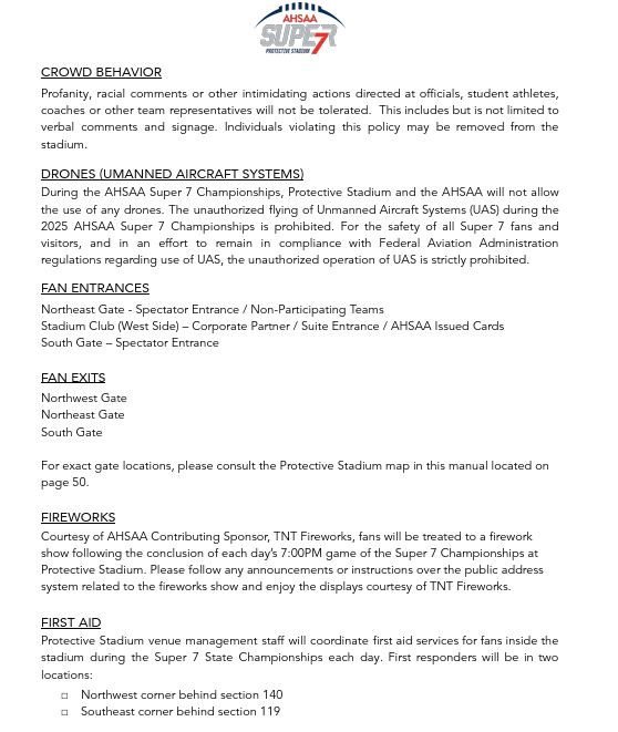CROWD BEHAVIOR Profanity, racial comments or other intimidating actions directed at officials, student athletes, coaches or other team representatives will not be tolerated. This includes but is not limited to verbal comments and signage. Individuals violating this policy may be removed from the stadium. DRONES (UMANNED AIRCRAFT SYSTEMS) During the AHSAA Super 7 Championships, Protective Stadium and the AHSAA will not allow the use of any drones. The unauthorized flying of Unmanned Aircraft Systems (UAS) during the 2025 AHSAA Super 7 Championships is prohibited. For the safety of all Super 7 fans and visitors, and in an effort to remain in compliance with Federal Aviation Administration regulations regarding use of UAS, the unauthorized operation of UAS is strictly prohibited. FAN ENTRANCES Northeast Gate - Spectator Entrance / Non-Participating Teams Stadium Club (West Side) – Corporate Partner / Suite Entrance / AHSAA Issued Cards South Gate – Spectator Entrance FAN EXITS Northwest Gate Northeast Gate South Gate For exact gate locations, please consult the Protective Stadium map in this manual located on page 50. FIREWORKS Courtesy of AHSAA Contributing Sponsor, TNT Fireworks, fans will be treated to a firework show following the conclusion of each day’s 7:00PM game of the Super 7 Championships at Protective Stadium. Please follow any announcements or instructions over the public address system related to the fireworks show and enjoy the displays courtesy of TNT Fireworks. FIRST AID Protective Stadium venue management staff will coordinate first aid services for fans inside the stadium during the Super 7 State Championships each day. First responders will be in two locations: □ Northwest corner behind section 140 □ Southeast corner behind section 119
