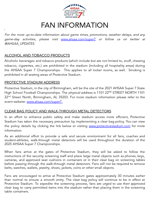 FAN INFORMATION For the most up-to-date information about game times, promotions, weather delays, and any game-day activities, please visit www.ahsaa.com/super7 or follow us on twitter at @AHSAA_UPDATES. ALCOHOL AND TOBACCO PRODUCTS Alcoholic beverages and tobacco products (which include but are not limited to, snuff, chewing tobacco, cigarettes, etc.) are prohibited in the stadium (including all hospitality areas) during the AHSAA Super 7 Championships. This applies to all locker rooms, as well. Smoking is prohibited in all seating areas of Protective Stadium. PROTECTIVE STADIUM ADDRESS Protective Stadium, in the city of Birmingham, will be the site of the 2021 AHSAA Super 7 State High School Football Championships. The physical address is 1101 22ND STREET NORTH 1101 22nd Street North, Birmingham, AL 35203. For more stadium information please refer to the event website: www.ahsaa.com/super7. CLEAR BAG POLICY AND WALK-THROUGH METAL DETECTORS In an effort to enhance public safety and make stadium access more efficient, Protective Stadium has taken the necessary precaution by implementing a clear bag policy. You can view the policy details by clicking the link below or visiting www.protectivestadium.com for more information. As an additional effort to provide a safe and secure environment for all fans, coaches and student-athletes, walk-through metal detectors will be used throughout the duration of the 2025 AHSAA Super 7 Championships. When fans arrive at the gates of Protective Stadium, they will be asked to follow the instructions of the security screening staff and place large metal objects such as phones, keys, cameras, and approved seat cushions in containers or in their clear bag on screening tables before passing through the walk-through metal detectors. Fans will not be required to remove belts, watches, wallets, jewelry, shoes, jackets, coins or other small objects. Fans are encouraged to arrive at Protective Stadium gates approximately 30 minutes earlier than normal to ensure a smooth entry. The clear bag policy will continue to be in effect at Protective Stadium. To expedite the screening process, fans are urged to use their approved clear bag to carry permitted items into the stadium rather than placing them in the screening table containers.