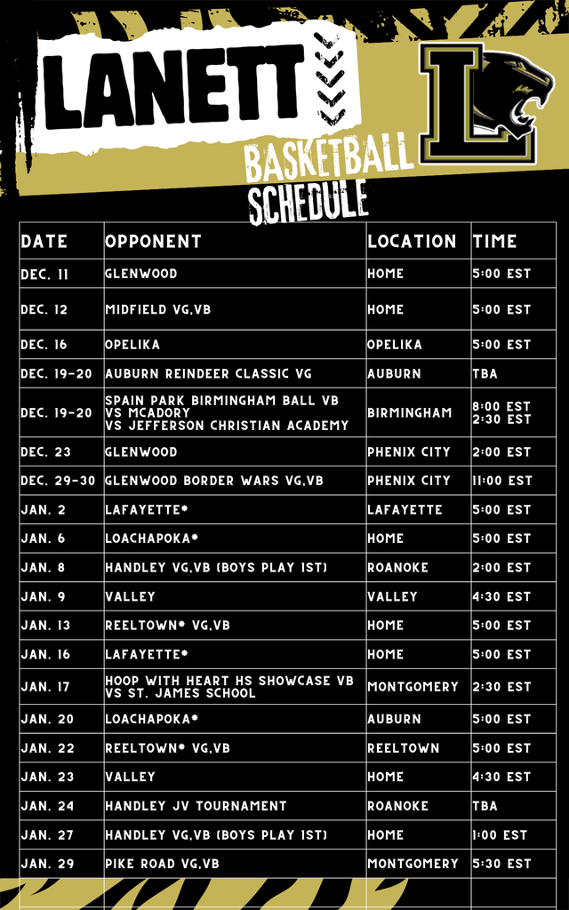 Lanett Basketball ScheduleDateOpponentLocationTimeDec. 11GlenwoodHome5:00 ESTDec. 12Midfield VG, VBHome5:00 ESTDec. 16OpelikaOpelika5:00 ESTDec. 19-20Auburn Reindeer Classic VGAuburnTBADec. 19-20Spain Park Birmingham Ball VB vs McAdory vs Jefferson Christian AcademyBirmingham8:00 EST 2:30 ESTDec. 23GlenwoodPhenix City2:00 ESTDec. 29-30Glenwood Border Wars VG, VBPhenix City11:00 ESTJan. 2Lafayette*Lafayette5:00 ESTJan. 6Loachapoka*Home5:00 ESTJan. 8Handley VG, VB (Boys Play 1st)Roanoke2:00 ESTJan. 9ValleyValley4:30 ESTJan. 13Reeltown* VG, VBHome5:00 ESTJan. 16Lafayette*Home5:00 ESTJan. 17Hoop With Heart HS Showcase VB vs St. James SchoolMontgomery2:30 ESTJan. 20Loachapoka*Auburn5:00 ESTJan. 22Reeltown* VG, VBReeltown5:00 ESTJan. 23ValleyHome4:30 ESTJan. 24Handley JV TournamentRoanokeTBAJan. 27Handley VG, VB (Boys Play 1st)Home1:00 ESTJan. 29Pike Road VG, VBMontgomery5:30 EST