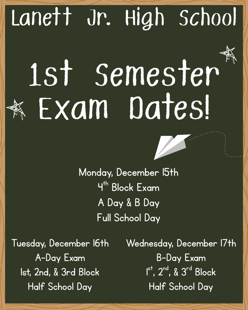 Lanett Jr. High School 1st Semester Exam Dates! Monday, December 15th 4th Block Exam A Day & B Day Full School Day Tuesday, December 16th A-Day Exam 1st, 2nd, & 3rd Block Half School Day Wednesday, December 17th B-Day Exam 1st, 2nd, & 3rd Block Half School Day