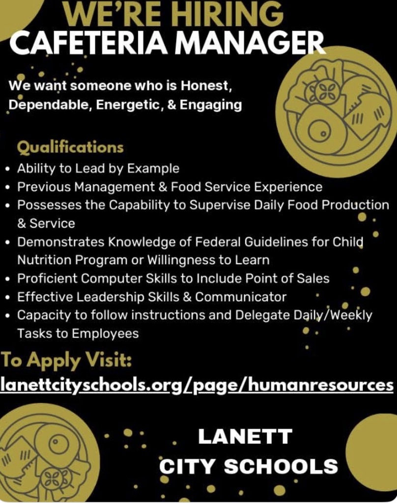 We're Hiring Cafeteria Manager We want someone who is Honest, Dependable, Energetic, & Engaging Qualifications Ability to Lead by Example Previous Management & Food Service Experience Possesses the Capability to Supervise Daily Food Production & Service Demonstrates Knowledge of Federal Guidelines for Child Nutrition Program or Willingness to Learn Proficient Computer Skills to Include Point of Sales Effective Leadership Skills & Communicator Capacity to follow instructions and Delegate Daily/Weekly Tasks to Employees To Apply Visit: lanettcityschools.org/page/humanresources Lanett City Schools