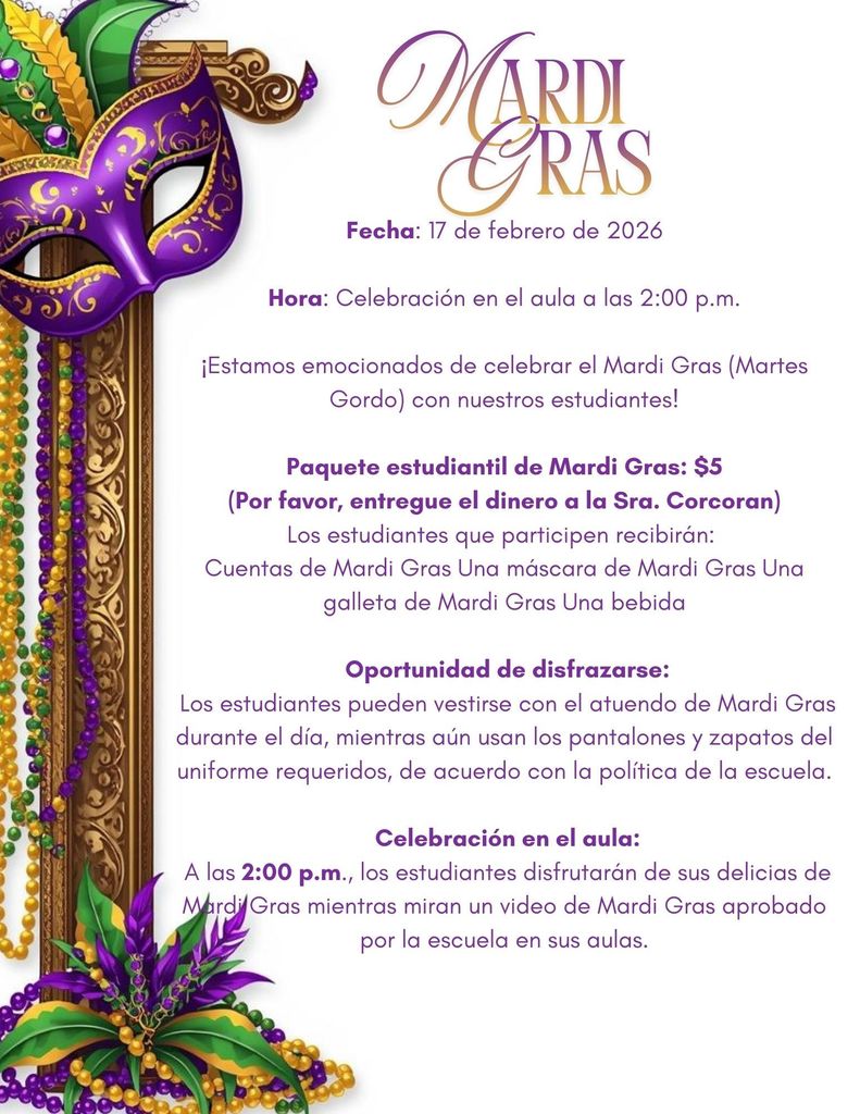 Mardi Gras Flyer Spanish Date: February 17, 2026  Time: Classroom celebration at 2:00 PM  We are excited to celebrate Mardi Gras (Fat Tuesday) with our students!   Mardi Gras Student Package – $5  (Please turn in money to Ms. Corcoran) Students who participate will receive:  Mardi Gras beads  A Mardi Gras mask  A Mardi Gras cookie  A drink   Dress-Up Opportunity:  Students may dress in Mardi Gras attire for the day, while still wearing their required uniform bottoms/shoes, in accordance  with school policy.   Classroom Celebration:  At 2:00 PM, students will enjoy their Mardi Gras  treats while watching a school-approved  Mardi Gras  video in their classrooms.