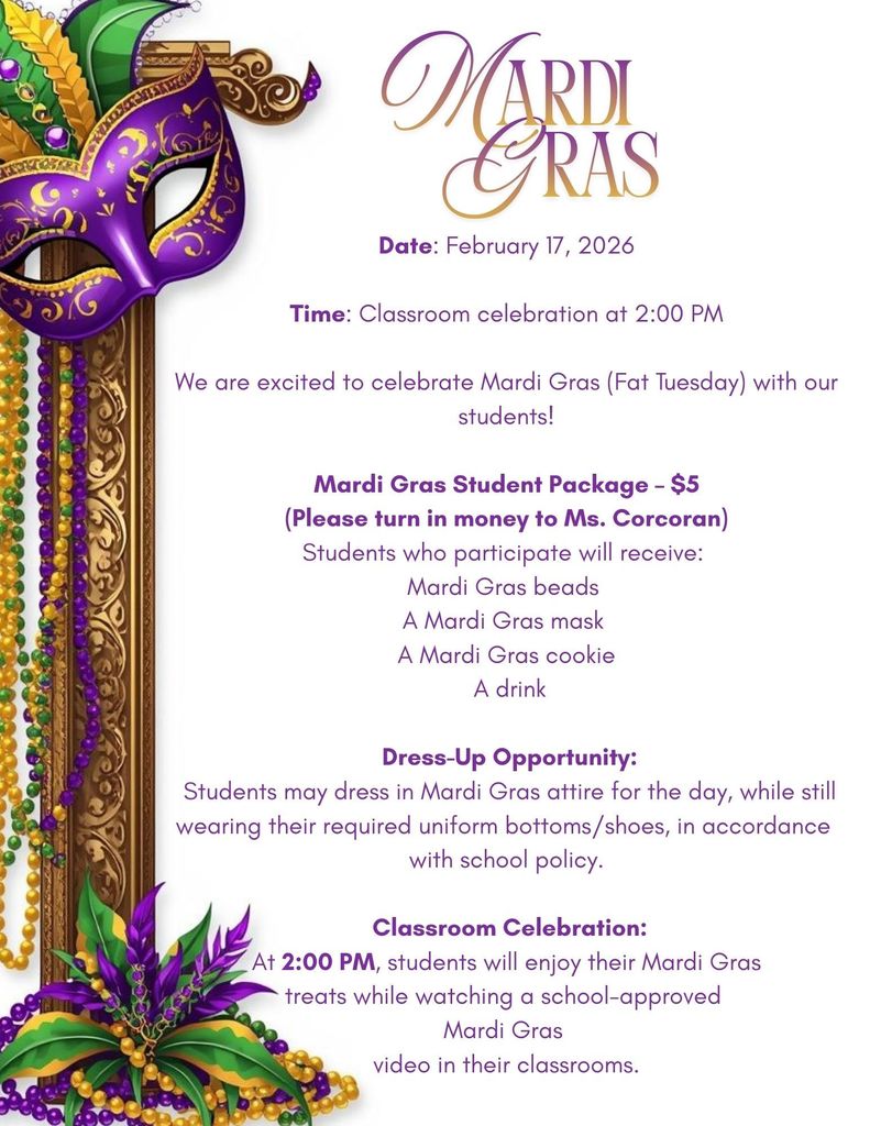 Mardi Gras Flyer English Date: February 17, 2026  Time: Classroom celebration at 2:00 PM  We are excited to celebrate Mardi Gras (Fat Tuesday) with our students!   Mardi Gras Student Package – $5  (Please turn in money to Ms. Corcoran) Students who participate will receive:  Mardi Gras beads  A Mardi Gras mask  A Mardi Gras cookie  A drink   Dress-Up Opportunity:  Students may dress in Mardi Gras attire for the day, while still wearing their required uniform bottoms/shoes, in accordance  with school policy.   Classroom Celebration:  At 2:00 PM, students will enjoy their Mardi Gras  treats while watching a school-approved  Mardi Gras  video in their classrooms.