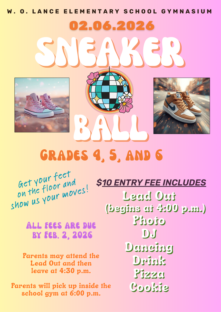 W. O. Lance Elementary School Gymnasium. 02.06.2026 Sneaker Ball Grades 4, 5, and 6. $10 entry fee includes Lead Out (begins at 4:00 p.m.) Photo, DJ, Dancing, Drink, Pizza, Cookie. Get your feet on the floor and show us your moves! All fess are due by Feb. 2, 2026. Parents may attend the Lead Out and then leave at 4:30 p.m. Parents will pick up inside the school gym at 6:00 p.m.