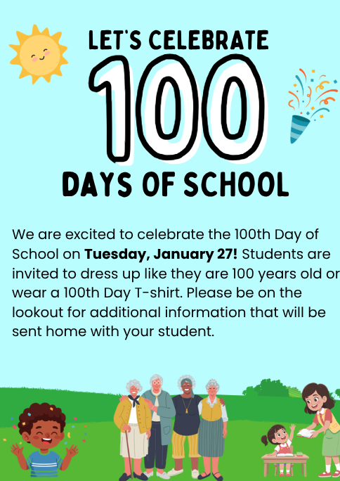Let's Celebrate 100 days of school! We are excited to celebrate the 100th Day of School on Tuesday, January 27! Students are invited to dress up like they are 100 years old or wear a 100th Day T-shirt. Please be on the lookout for additional information that will be sent home with your student.