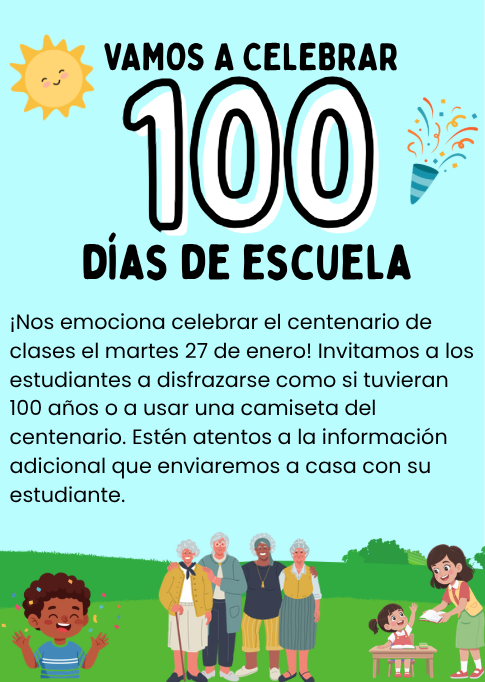Vamos A Celebrar 100 Dias De Escuela! ¡Nos emociona celebrar el centenario de clases el martes 27 de enero! Invitamos a los estudiantes a disfrazarse como si tuvieran 100 años o a usar una camiseta del centenario. Estén atentos a la información adicional que enviaremos a casa con su estudiante.
