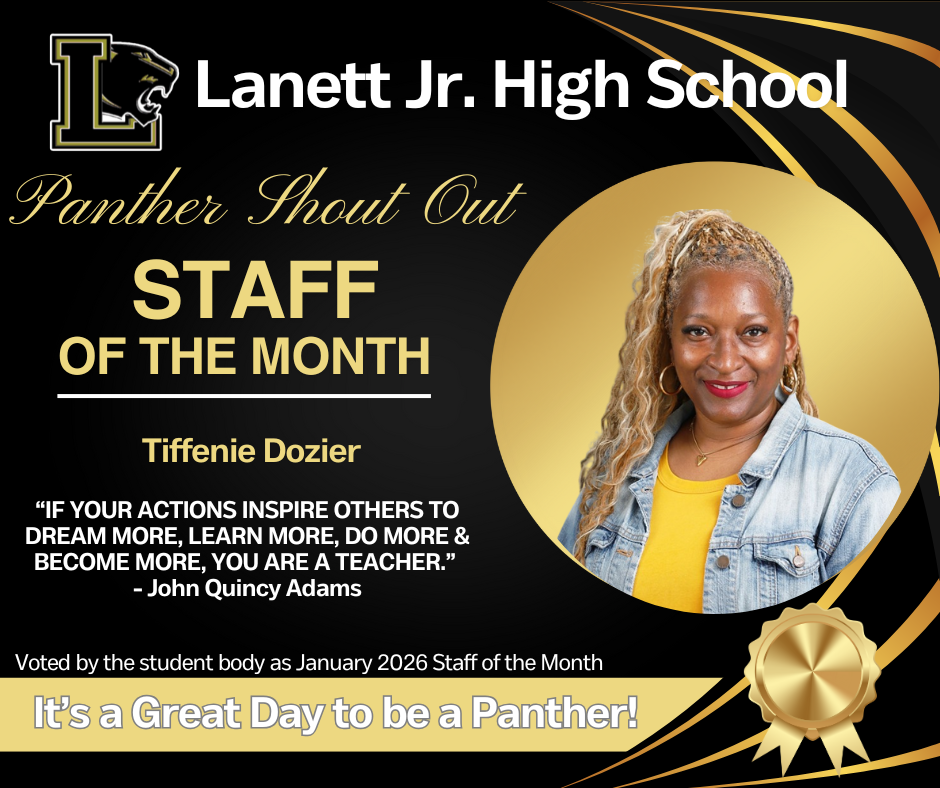 Lanett Jr. High School Panther Shout Out STAFF OF THE MONTH Tiffenie Dozier  “IF YOUR ACTIONS INSPIRE OTHERS TO DREAM MORE, LEARN MORE, DO MORE & BECOME MORE, YOU ARE A TEACHER.” — John Quincy Adams  Voted by the student body as January 2026 Staff of the Month  It’s a Great Day to be a Panther!