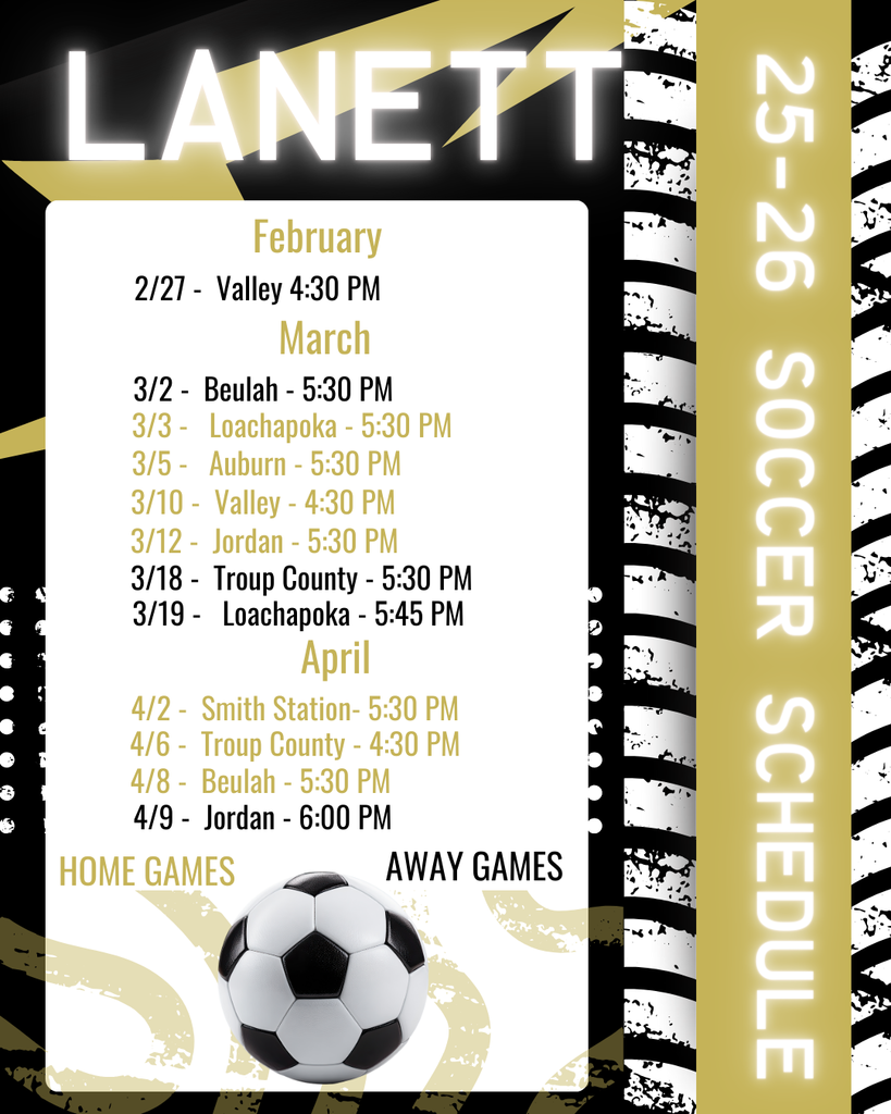 LANETT 25-26 SOCCER SCHEDULE February 2/27 - Valley | 4:30 PM March 3/2 - Beulah | 5:30 PM 3/3 - Loachapoka | 5:30 PM 3/5 - Auburn | 5:30 PM 3/10 - Valley | 4:30 PM 3/12 - Jordan | 5:30 PM 3/18 - Troup County | 5:30 PM 3/19 - Loachapoka | 5:45 PM April 4/2 - Smith Station | 5:30 PM 4/6 - Troup County | 4:30 PM 4/8 - Beulah | 5:30 PM 4/9 - Jordan | 6:00 PM Note on Locations: Gold Text: Home Games Black Text: Away Games
