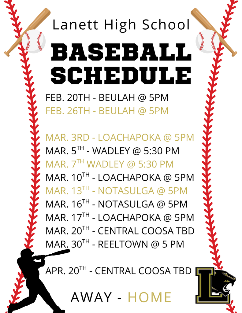 LANETT HIGH SCHOOL BASEBALL SCHEDULE February Feb. 20th - Beulah @ 5 PM (Away) Feb. 26th - Beulah @ 5 PM (Home) March Mar. 3rd - Loachapoka @ 5 PM (Home) Mar. 5th - Wadley @ 5:30 PM (Away) Mar. 7th - Wadley @ 5:30 PM (Home) Mar. 10th - Loachapoka @ 5 PM (Away) Mar. 13th - Notasulga @ 5 PM (Home) Mar. 16th - Notasulga @ 5 PM (Away) Mar. 17th - Loachapoka @ 5 PM (Away) Mar. 20th - Central Coosa (TBD) (Away) Mar. 30th - Reeltown @ 5 PM (Away) April Apr. 20th - Central Coosa (TBD) (Away) Legend: Black Text: Away Games Gold Text: Home Games