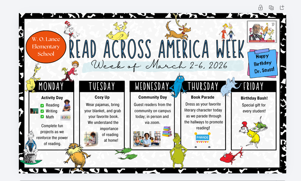 W. O. Lance Elementary School Read Across America Week Week of March 2-6, 2026 Happy Birthday Dr. Seuss! Monday, Activity Day, Reading, Writing, Math. Complete fun projects as we reinforce the power of reading. Tuesday, Cozy Up, wear pajamas, bring your blanket, and grab your favorite book. We understand the importance of reading at home! Wednesday, Community Day, guest readers from the community on campus today; in person and via zoom. Thursday, Book Parade, dress as your favorite literary character today as we parade through the hallways to promote reading! Friday, Birthday Bash! special gift for every student!