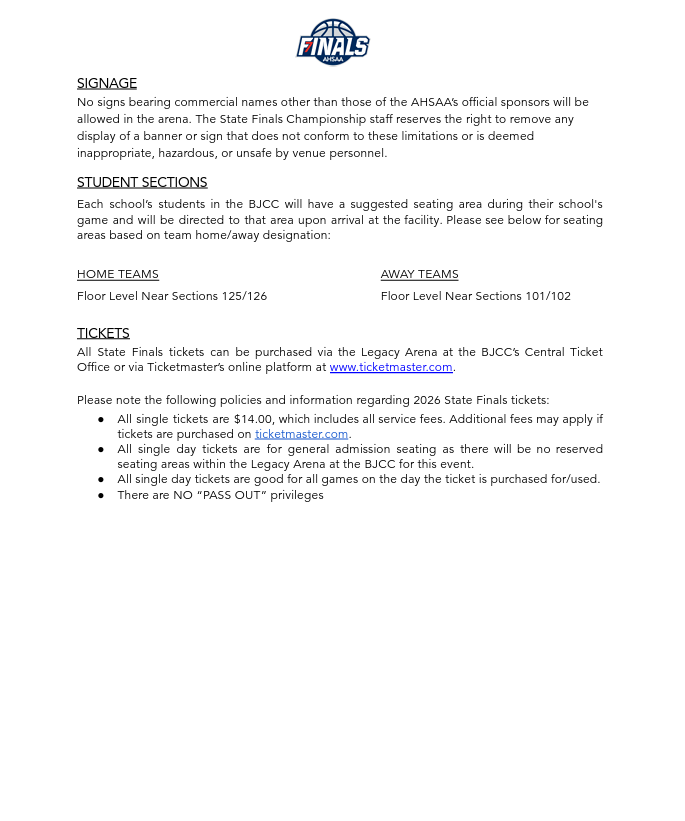 SIGNAGE No signs bearing commercial names other than those of the AHSAA’s official sponsors will be allowed in the arena. The State Finals Championship staff reserves the right to remove any display of a banner or sign that does not conform to these limitations or is deemed inappropriate, hazardous, or unsafe by venue personnel. STUDENT SECTIONS Each school’s students in the BJCC will have a suggested seating area during their school's game and will be directed to that area upon arrival at the facility. Please see below for seating areas based on team home/away designation: HOME TEAMS      AWAY TEAMS Floor Level Near Sections 125/126              TICKETS Floor Level Near Sections 101/102 All State Finals tickets can be purchased via the Legacy Arena at the BJCC’s Central Ticket Office or via Ticketmaster’s online platform at www.ticketmaster.com. Please note the following policies and information regarding 2026 State Finals tickets: ● All single tickets are $14.00, which includes all service fees. Additional fees may apply if tickets are purchased on ticketmaster.com.  ● All single day tickets are for general admission seating as there will be no reserved seating areas within the Legacy Arena at the BJCC for this event. ● All single day tickets are good for all games on the day the ticket is purchased for/used. ● There are NO “PASS OUT” privileges 