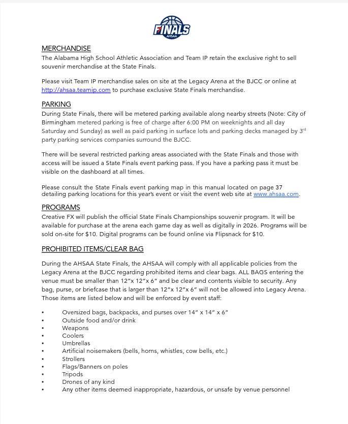 MERCHANDISE The Alabama High School Athletic Association and Team IP retain the exclusive right to sell souvenir merchandise at the State Finals.   Please visit Team IP merchandise sales on site at the Legacy Arena at the BJCC or online at http://ahsaa.teamip.com to purchase exclusive State Finals merchandise. PARKING During State Finals, there will be metered parking available along nearby streets (Note: City of Birmingham metered parking is free of charge after 6:00 PM on weeknights and all day Saturday and Sunday) as well as paid parking in surface lots and parking decks managed by 3rd party parking services companies surround the BJCC. There will be several restricted parking areas associated with the State Finals and those with access will be issued a State Finals event parking pass. If you have a parking pass it must be visible on the dashboard at all times. Please consult the State Finals event parking map in this manual located on page 37 detailing parking locations for this year’s event or visit the event web site at www.ahsaa.com.  PROGRAMS Creative FX will publish the official State Finals Championships souvenir program. It will be available for purchase at the arena each game day as well as digitally in 2026. Programs will be sold on-site for $10. Digital programs can be found online via Flipsnack for $10. PROHIBITED ITEMS/CLEAR BAG During the AHSAA State Finals, the AHSAA will comply with all applicable policies from the Legacy Arena at the BJCC regarding prohibited items and clear bags. ALL BAGS entering the venue must be smaller than 12”x 12”x 6” and be clear and contents visible to security. Any bag, purse, or briefcase that is larger than 12”x 12”x 6” will not be allowed into Legacy Arena. Those items are listed below and will be enforced by event staff: ▪ Oversized bags, backpacks, and purses over 14” x 14” x 6” ▪ Outside food and/or drink ▪ Weapons ▪ Coolers ▪ Umbrellas ▪ Artificial noisemakers (bells, horns, whistles, cow bells, etc.) ▪ Strollers ▪ Flags/Banners on poles ▪ Tripods ▪ Drones of any kind ▪ Any other items deemed inappropriate, hazardous, or unsafe by venue personnel
