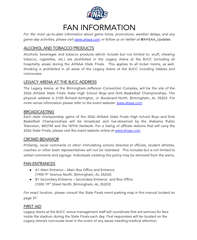 FAN INFORMATION For the most up-to-date information about game times, promotions, weather delays, and any game-day activities, please visit www.ahsaa.com or follow us on twitter at @AHSAA_Updates. ALCOHOL AND TOBACCO PRODUCTS Alcoholic beverages and tobacco products (which include but not limited to: snuff, chewing tobacco, cigarettes, etc.) are prohibited in the Legacy Arena at the BJCC (including all hospitality areas) during the AHSAA State Finals.  This applies to all locker rooms, as well. Smoking is prohibited in all areas of the Legacy Arena at the BJCC including lobbies and concourses.  LEGACY ARENA AT THE BJCC ADDRESS The Legacy Arena, at the Birmingham-Jefferson Convention Complex, will be the site of the 2026 AHSAA State Finals State High School Boys and Girls Basketball Championships. The physical address is 2100 Richard Arrington, Jr. Boulevard North, Birmingham, AL 35203. For more venue information please refer to the event website: www.ahsaa.com. BROADCASTING Each state championship game of the 2026 AHSAA State Finals High School Boys and Girls Basketball Championships will be broadcast and live-streamed by the Alabama Public Television, WOTM and the NFHS Network. For a listing of affiliate stations that will carry the 2026 State Finals, please visit the event website online at www.ahsaa.com.  CROWD BEHAVIOR Profanity, racial comments or other intimidating actions directed at officials, student athletes, coaches or other team representatives will not be tolerated.  This includes but is not limited to verbal comments and signage. Individuals violating this policy may be removed from the arena. FAN ENTRANCES ● A1 Main Entrance – Main Box Office and Entrance (1900 9th Avenue North, Birmingham, AL 35203) ● B1 Secondary Entrance – Secondary Entrance  and Box Office (1000 19th Street North, Birmingham, AL 35203) For exact location, please consult the State Finals event parking map in this manual located on page 37. FIRST AID Legacy Arena at the BJCC venue management staff will coordinate first aid services for fans inside the stadium during the State Finals each day. First responders will be located on the Legacy Arena’s concourse level in the event of any issues needing medical attention. 