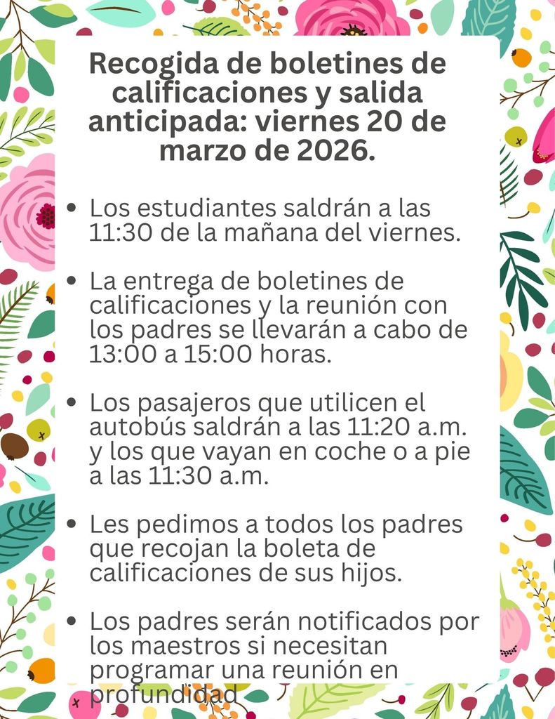 Report Card Pick-up and Early Dismissal Friday, March 20, 2026 Students will be released at 11:30 a.m. on Friday Report Card Pick-up and Parent Conference Day is from 1-3 p.m. Bus Riders will be Dismissed at 11:20 a.m. and Car Riders and Walkers at 11:30 a.m. We are asking all parents to please pick up your child’s report card Parents will be notified by teachers if they need to schedule an in-depth conference    Recogida de boletines de calificaciones y salida anticipada: viernes 20 de marzo de 2026. Los estudiantes saldrán a las 11:30 de la mañana del viernes. La entrega de boletines de calificaciones y la reunión con los padres se llevarán a cabo de 13:00 a 15:00 horas. Los pasajeros que utilicen el autobús saldrán a las 11:20 a.m. y los que vayan en coche o a pie a las 11:30 a.m. Les pedimos a todos los padres que recojan la boleta de calificaciones de sus hijos. Los padres serán notificados por los maestros si necesitan programar una reunión en profundidad