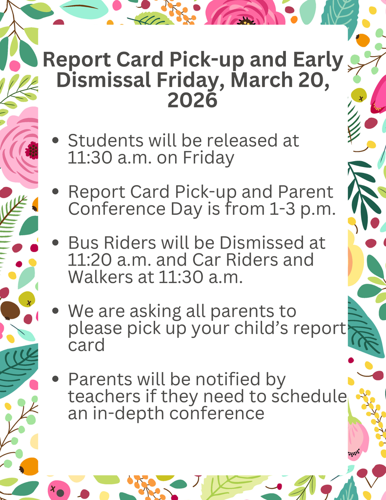Report Card Pick-up and Early Dismissal Friday, March 20, 2026 Students will be released at 11:30 a.m. on Friday Report Card Pick-up and Parent Conference Day is from 1-3 p.m. Bus Riders will be Dismissed at 11:20 a.m. and Car Riders and Walkers at 11:30 a.m. We are asking all parents to please pick up your child’s report card Parents will be notified by teachers if they need to schedule an in-depth conference    Recogida de boletines de calificaciones y salida anticipada: viernes 20 de marzo de 2026. Los estudiantes saldrán a las 11:30 de la mañana del viernes. La entrega de boletines de calificaciones y la reunión con los padres se llevarán a cabo de 13:00 a 15:00 horas. Los pasajeros que utilicen el autobús saldrán a las 11:20 a.m. y los que vayan en coche o a pie a las 11:30 a.m. Les pedimos a todos los padres que recojan la boleta de calificaciones de sus hijos. Los padres serán notificados por los maestros si necesitan programar una reunión en profundidad
