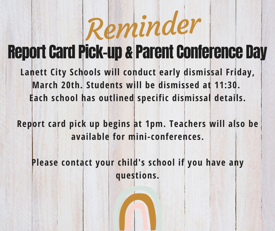 Reminder Report Card Pick-up & Parent Conference Day Lanett City Schools will conduct early dismissal Friday, March 20th. Students will be dismissed at 11:30.  Each school has outlined specific dismissal details.  Report card pick up begins at 1pm. Teachers will also be available for mini-conferences.  Please contact your child's school if you have any questions.