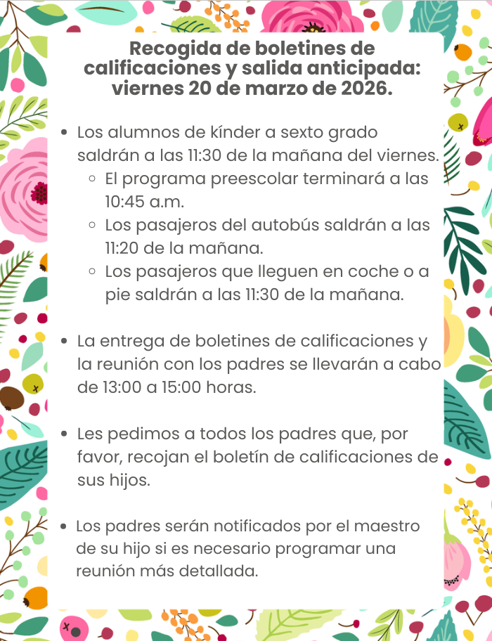 Report Card Pick-up & Early Dismissal Friday, March 20, 2026 K-6 students will be released at 11:30 a.m. on Friday. Pre-K will dismiss at 10:45 a.m. Bus Riders will dismiss at 11:20 a.m. Car Riders & Walkers will dismiss at 11:30 a.m. Report Card Pick-up and Parent Conference Day is from 1-3 p.m. We are asking all parents to please pick up your child’s report card. Parents will be notified by your child’s teacher if an in-depth conference needs to be scheduled.