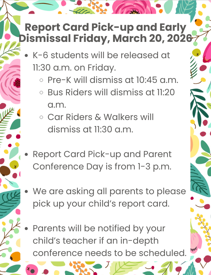 Report Card Pick-up & Early Dismissal Friday, March 20, 2026 K-6 students will be released at 11:30 a.m. on Friday. Pre-K will dismiss at 10:45 a.m. Bus Riders will dismiss at 11:20 a.m. Car Riders & Walkers will dismiss at 11:30 a.m. Report Card Pick-up and Parent Conference Day is from 1-3 p.m. We are asking all parents to please pick up your child’s report card. Parents will be notified by your child’s teacher if an in-depth conference needs to be scheduled.