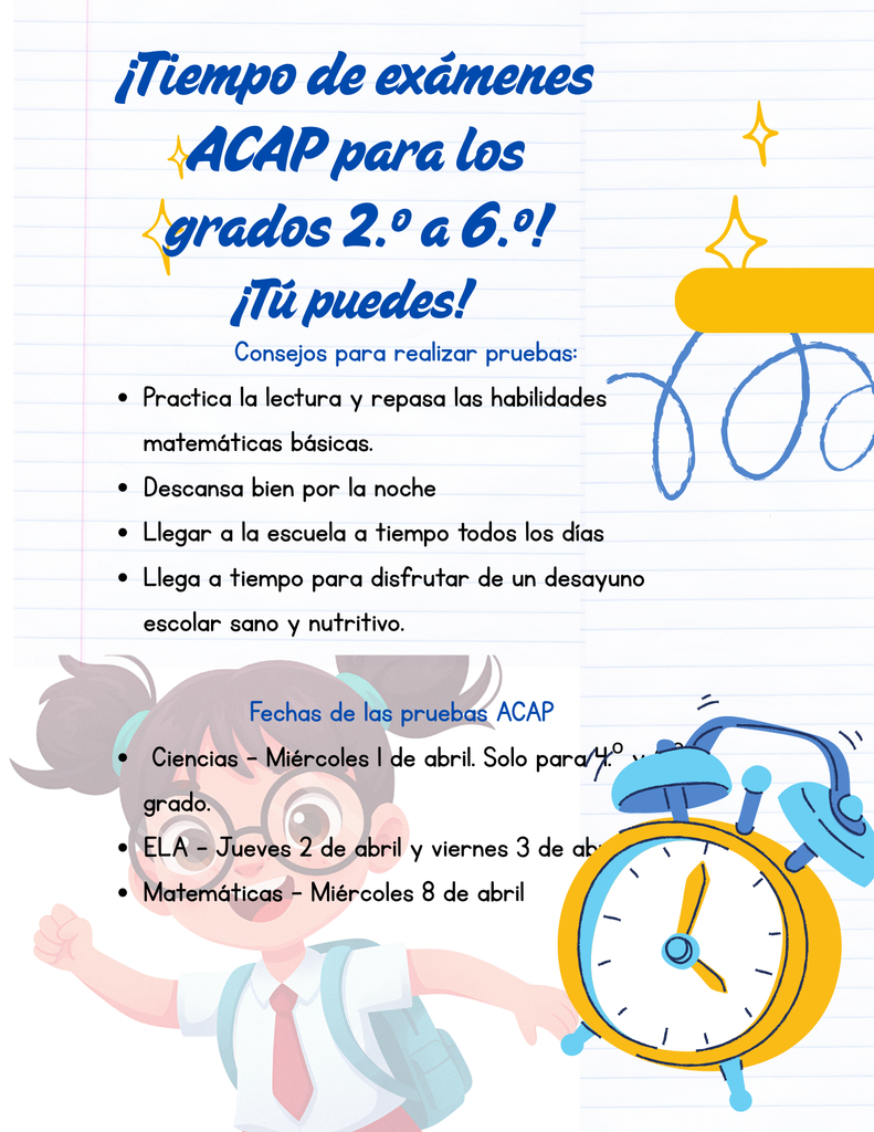 ¡Llegó la hora de las pruebas ACAP para los grados 2.º a 6.º! ¡Ustedes pueden lograrlo! Consejos para las pruebas: Practiquen la lectura y repasen las habilidades matemáticas básicas. Descansen bien por la noche. Lleguen a la escuela a tiempo todos los días. Lleguen a tiempo para disfrutar de un desayuno escolar saludable y nutritivo. Fechas de las pruebas ACAP Ciencias: Miércoles, 1 de abril (solo para 4.º y 6.º grados) Artes del Lenguaje (ELA): Jueves, 2 de abril y viernes, 3 de abril Matemáticas: Miércoles, 8 de abriACAP Testing Time Grades 2nd-6th!  You've got this!  Testing Tips: Practice Reading and Review Basic Math Skills Get a Good Night's Rest Arrive to School On-time Each Day Arrive on Time to get a Healthy and Nutritious School Breakfast ACAP Testing Dates Science-Wednesday, April 1st 4th & 6th Grades Only ELA-Thursday, April 2nd and Friday, April 3rd Math- Wednesday, April 8thl