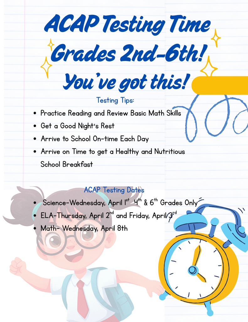 ACAP Testing Time Grades 2nd-6th!  You've got this!  Testing Tips: Practice Reading and Review Basic Math Skills Get a Good Night's Rest Arrive to School On-time Each Day Arrive on Time to get a Healthy and Nutritious School Breakfast ACAP Testing Dates Science-Wednesday, April 1st 4th & 6th Grades Only ELA-Thursday, April 2nd and Friday, April 3rd Math- Wednesday, April 8th¡Llegó la hora de las pruebas ACAP para los grados 2.º a 6.º! ¡Ustedes pueden lograrlo! Consejos para las pruebas: Practiquen la lectura y repasen las habilidades matemáticas básicas. Descansen bien por la noche. Lleguen a la escuela a tiempo todos los días. Lleguen a tiempo para disfrutar de un desayuno escolar saludable y nutritivo. Fechas de las pruebas ACAP Ciencias: Miércoles, 1 de abril (solo para 4.º y 6.º grados) Artes del Lenguaje (ELA): Jueves, 2 de abril y viernes, 3 de abril Matemáticas: Miércoles, 8 de abril
