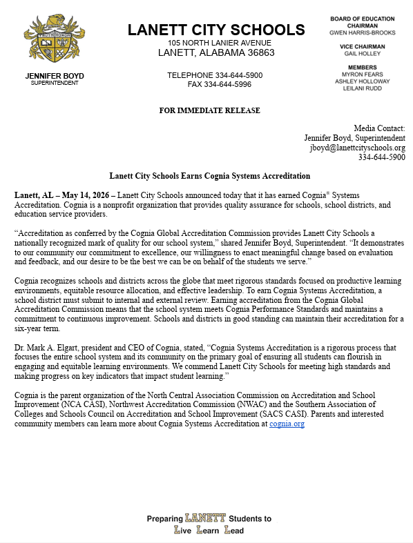 Lanett City Schools 105 North lanier Avenue Lanett, Alabama 36863 Telephone 344-644-5900 Fax 344-644-5996 For Immediate Release Jennifer Boyd Superintendent Board of Education Chairman Gwen Harris-Brooks Vice Chairman Gail Holley Members Myron Fears Ashley Holloway Leilani Rudd Media Contact: Jennifer Boyd, Superintendent jboyd@lanettcityschools.org 344-644-5900 Lanett City Schools Earns Cognia Systems Accreditation Lanett, AL – May 14, 2026 – Lanett City Schools announced today that it has earned Cognia® Systems Accreditation. Cognia is a nonprofit organization that provides quality assurance for schools, school districts, and education service providers. “Accreditation as conferred by the Cognia Global Accreditation Commission provides Lanett City Schools a nationally recognized mark of quality for our school system,” shared Jennifer Boyd, Superintendent. “It demonstrates to our community our commitment to excellence, our willingness to enact meaningful change based on evaluation and feedback, and our desire to be the best we can be on behalf of the students we serve.” Cognia recognizes schools and districts across the globe that meet rigorous standards focused on productive learning environments, equitable resource allocation, and effective leadership. To earn Cognia Systems Accreditation, a school district must submit to internal and external review. Earning accreditation from the Cognia Global Accreditation Commission means that the school system meets Cognia Performance Standards and maintains a commitment to continuous improvement. Schools and districts in good standing can maintain their accreditation for a six-year term. Dr. Mark A. Elgart, president and CEO of Cognia, stated, “Cognia Systems Accreditation is a rigorous process that focuses the entire school system and its community on the primary goal of ensuring all students can flourish in engaging and equitable learning environments. We commend Lanett City Schools for meeting high standards and making progress on key indicators that impact student learning.” Cognia is the parent organization of the North Central Association Commission on Accreditation and School Improvement (NCA CASI), Northwest Accreditation Commission (NWAC) and the Southern Association of Colleges and Schools Council on Accreditation and School Improvement (SACS CASI). Parents and interested community members can learn more about Cognia Systems Accreditation at cognia.org.