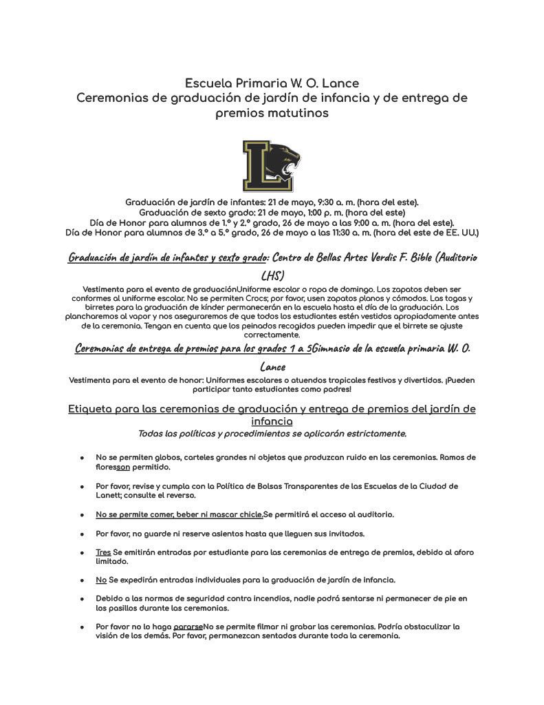 Escuela Primaria W. O. Lance Ceremonias de graduación de jardín de infancia y de entrega de premios matutinos    Graduación de jardín de infantes: 21 de mayo, 9:30 a. m. (hora del este). Graduación de sexto grado: 21 de mayo, 1:00 p. m. (hora del este) Día de Honor para alumnos de 1.º y 2.º grado, 26 de mayo a las 9:00 a. m. (hora del este). Día de Honor para alumnos de 3.º a 5.º grado, 26 de mayo a las 11:30 a. m. (hora del este de EE. UU.)  Graduación de jardín de infantes y sexto grado: Centro de Bellas Artes Verdis F. Bible (Auditorio LHS) Vestimenta para el evento de graduaciónUniforme escolar o ropa de domingo. Los zapatos deben ser conformes al uniforme escolar. No se permiten Crocs; por favor, usen zapatos planos y cómodos. Las togas y birretes para la graduación de kínder permanecerán en la escuela hasta el día de la graduación. Los plancharemos al vapor y nos aseguraremos de que todos los estudiantes estén vestidos apropiadamente antes de la ceremonia. Tengan en cuenta que los peinados recogidos pueden impedir que el birrete se ajuste correctamente. Ceremonias de entrega de premios para los grados 1 a 5Gimnasio de la escuela primaria W. O. Lance Vestimenta para el evento de honor: Uniformes escolares o atuendos tropicales festivos y divertidos. ¡Pueden participar tanto estudiantes como padres!  Etiqueta para las ceremonias de graduación y entrega de premios del jardín de infancia Todas las políticas y procedimientos se aplicarán estrictamente.  No se permiten globos, carteles grandes ni objetos que produzcan ruido en las ceremonias. Ramos de floresson permitido.   Por favor, revise y cumpla con la Política de Bolsas Transparentes de las Escuelas de la Ciudad de Lanett; consulte el reverso.  No se permite comer, beber ni mascar chicle.Se permitirá el acceso al auditorio.  Por favor, no guarde ni reserve asientos hasta que lleguen sus invitados.  Tres Se emitirán entradas por estudiante para las ceremonias de entrega de premios, debido al aforo limitado.  No Se expedirán entradas individuales para la graduación de jardín de infancia.  Debido a las normas de seguridad contra incendios, nadie podrá sentarse ni permanecer de pie en los pasillos durante las ceremonias.  Por favor no lo haga pararseNo se permite filmar ni grabar las ceremonias. Podría obstaculizar la visión de los demás. Por favor, permanezcan sentados durante toda la ceremonia.