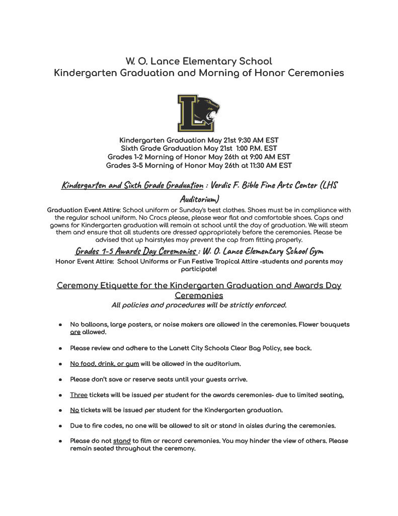 W. O. Lance Elementary School Kindergarten Graduation and Morning of Honor Ceremonies    Kindergarten Graduation May 21st 9:30 AM EST Sixth Grade Graduation May 21st  1:00 P.M. EST Grades 1-2 Morning of Honor May 26th at 9:00 AM EST Grades 3-5 Morning of Honor May 26th at 11:30 AM EST  Kindergarten and Sixth Grade Graduation : Verdis F. Bible Fine Arts Center (LHS Auditorium) Graduation Event Attire: School uniform or Sunday's best clothes. Shoes must be in compliance with the regular school uniform. No Crocs please, please wear flat and comfortable shoes. Caps and gowns for Kindergarten graduation will remain at school until the day of graduation. We will steam them and ensure that all students are dressed appropriately before the ceremonies. Please be advised that up hairstyles may prevent the cap from fitting properly. Grades 1-5 Awards Day Ceremonies : W. O. Lance Elementary School Gym  Honor Event Attire:  School Uniforms or Fun Festive Tropical Attire -students and parents may participate!   Ceremony Etiquette for the Kindergarten Graduation and Awards Day Ceremonies All policies and procedures will be strictly enforced.   No balloons, large posters, or noise makers are allowed in the ceremonies. Flower bouquets are allowed.   Please review and adhere to the Lanett City Schools Clear Bag Policy, see back.  No food, drink, or gum will be allowed in the auditorium.   Please don’t save or reserve seats until your guests arrive.   Three tickets will be issued per student for the awards ceremonies- due to limited seating,   No tickets will be issued per student for the Kindergarten graduation.  Due to fire codes, no one will be allowed to sit or stand in aisles during the ceremonies.  Please do not stand to film or record ceremonies. You may hinder the view of others. Please remain seated throughout the ceremony. 