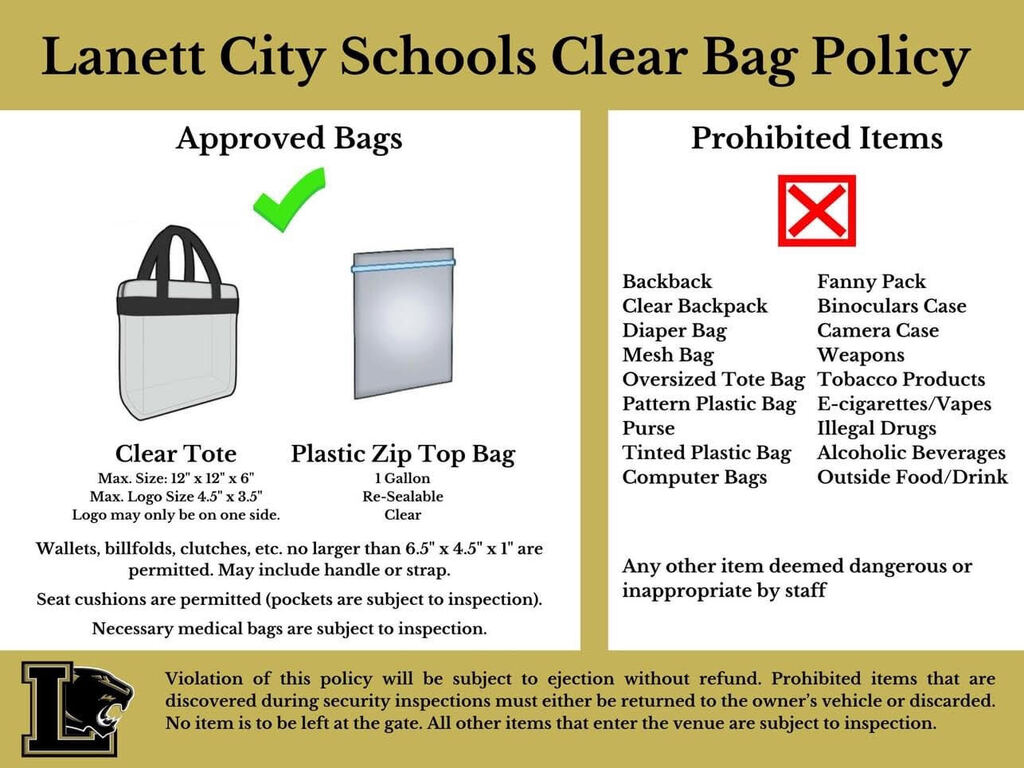 Lanett City Schools Clear Bag Policy  Approved Bags  Clear Tote Max. Size: 12" x 12" x 6" Max. Logo Size 4.5" x 3.5" Logo may only be on one side.  Plastic Zip Top Bag 1 Gallon Re-Sealable Clear  Wallets, billfolds, clutches, etc. no larger than 6.5" x 4.5" x 1" are permitted. May include handle or strap.  Seat cushions are permitted (pockets are subject to inspection).  Necessary medical bags are subject to inspection.  Prohibited Items  Backpack Clear Backpack Diaper Bag Mesh Bag Oversized Tote Bag Pattern Plastic Bag Purse Tinted Plastic Bag Computer Bags  Fanny Pack Binoculars Case Camera Case Weapons Tobacco Products E-cigarettes/Vapes Illegal Drugs Alcoholic Beverages Outside Food/Drink  Any other item deemed dangerous or inappropriate by staff  Violation of this policy will be subject to ejection without refund. Prohibited items that are discovered during security inspections must either be returned to the owner’s vehicle or discarded. No item is to be left at the gate. All other items that enter the venue are subject to inspection.