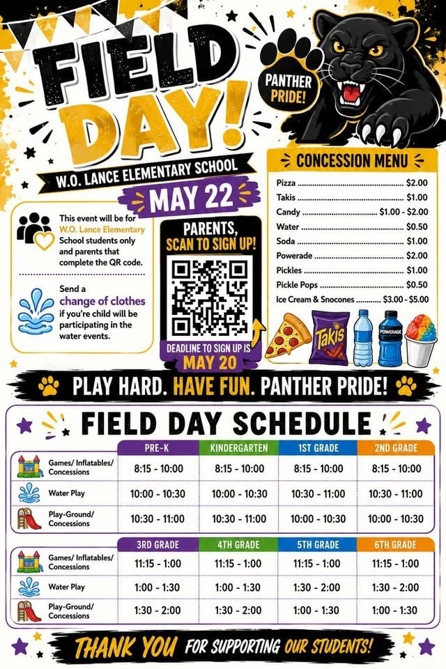 Top Header & Event InfoFIELD DAY!W.O. LANCE ELEMENTARY SCHOOLMAY 22PANTHER PRIDE!Left Sidebar InformationThis event will be for W.O. Lance Elementary School students only and parents that complete the QR code.Send a change of clothes if you're child will be participating in the water events.QR Code SectionPARENTS, SCAN TO SIGN UP!DEADLINE TO SIGN UP IS MAY 20Concession MenuPizza ................................................................ $2.00Takis ................................................................ $1.00Candy .................................................... $1.00 - $2.00Water ............................................................... $0.50Soda ................................................................ $1.00Powerade ......................................................... $2.00Pickles ............................................................. $1.00Pickle Pops ...................................................... $0.50Ice Cream & Snocones ....................... $3.00 - $5.00Center BannerPLAY HARD. HAVE FUN. PANTHER PRIDE!FIELD DAY SCHEDULEPre-K through 2nd GradeActivityPRE-KKINDERGARTEN1ST GRADE2ND GRADEGames/ Inflatables/ Concessions8:15 - 10:008:15 - 10:008:15 - 10:008:15 - 10:00Water Play10:00 - 10:3010:00 - 10:3010:30 - 11:0010:30 - 11:00Play-Ground/ Concessions10:30 - 11:0010:30 - 11:0010:00 - 10:3010:00 - 10:303rd Grade through 6th GradeActivity3RD GRADE4TH GRADE5TH GRADE6TH GRADEGames/ Inflatables/ Concessions11:15 - 1:0011:15 - 1:0011:15 - 1:0011:15 - 1:00Water Play1:00 - 1:301:00 - 1:301:30 - 2:001:30 - 2:00Play-Ground/ Concessions1:30 - 2:001:30 - 2:001:00 - 1:301:00 - 1:30Bottom FooterTHANK YOU FOR SUPPORTING OUR STUDENTS!