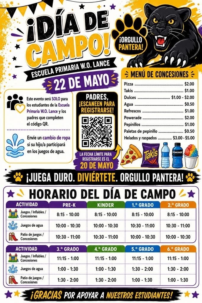 Top Header & Event InfoFIELD DAY!W.O. LANCE ELEMENTARY SCHOOLMAY 22PANTHER PRIDE!Left Sidebar InformationThis event will be for W.O. Lance Elementary School students only and parents that complete the QR code.Send a change of clothes if you're child will be participating in the water events.QR Code SectionPARENTS, SCAN TO SIGN UP!DEADLINE TO SIGN UP IS MAY 20Concession MenuPizza ................................................................ $2.00Takis ................................................................ $1.00Candy .................................................... $1.00 - $2.00Water ............................................................... $0.50Soda ................................................................ $1.00Powerade ......................................................... $2.00Pickles ............................................................. $1.00Pickle Pops ...................................................... $0.50Ice Cream & Snocones ....................... $3.00 - $5.00Center BannerPLAY HARD. HAVE FUN. PANTHER PRIDE!FIELD DAY SCHEDULEPre-K through 2nd GradeActivityPRE-KKINDERGARTEN1ST GRADE2ND GRADEGames/ Inflatables/ Concessions8:15 - 10:008:15 - 10:008:15 - 10:008:15 - 10:00Water Play10:00 - 10:3010:00 - 10:3010:30 - 11:0010:30 - 11:00Play-Ground/ Concessions10:30 - 11:0010:30 - 11:0010:00 - 10:3010:00 - 10:303rd Grade through 6th GradeActivity3RD GRADE4TH GRADE5TH GRADE6TH GRADEGames/ Inflatables/ Concessions11:15 - 1:0011:15 - 1:0011:15 - 1:0011:15 - 1:00Water Play1:00 - 1:301:00 - 1:301:30 - 2:001:30 - 2:00Play-Ground/ Concessions1:30 - 2:001:30 - 2:001:00 - 1:301:00 - 1:30Bottom FooterTHANK YOU FOR SUPPORTING OUR STUDENTS!