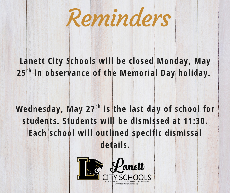 Reminders Lanett City Schools will be closed Monday, May 25th in observance of the Memorial Day holiday. Wednesday, May 27th is the last day of school for students. Students will be dismissed at 11:30. Each school will outlined specific dismissal details.