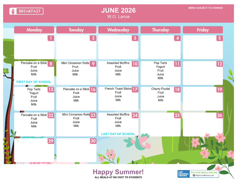 BREAKFASTJUNE 2026W.O. LanceMENU SUBJECT TO CHANGEMondayTuesdayWednesdayThursdayFriday123458Pancake on a StickFruitJuiceMilkFIRST DAY OF SCHOOL9Mini Cinnamon RollsFruitJuiceMilk10Assorted MuffinsFruitJuiceMilk11Pop TartsYogurtFruitJuiceMilk1215Pop TartsYogurtFruitJuiceMilk16Pancake on a StickFruitJuiceMilk17French Toast SticksFruitJuiceMilk18Cherry FrudelFruitJuiceMilk1922Pancake on a StickFruitJuiceMilk23Mini Cinnamon RollsFruitJuiceMilk24Assorted MuffinsFruitJuiceMilkLAST DAY OF SCHOOL25262930Happy Summer!ALL MEALS AT NO COST TO STUDENTSMY SCHOOL BUCKSPAY FOR MEALS ONLINEMySchoolBucks.com