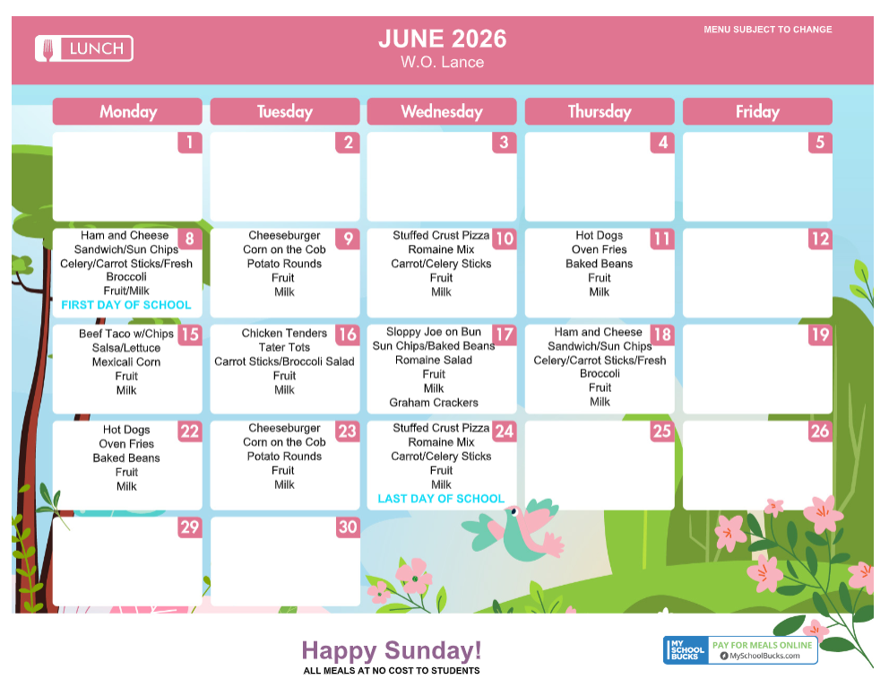JUNE 2026W.O. LanceMENU SUBJECT TO CHANGEMondayTuesdayWednesdayThursdayFriday123458Ham and Cheese Sandwich/Sun ChipsCelery/Carrot Sticks/Fresh BroccoliFruit/MilkFIRST DAY OF SCHOOL9CheeseburgerCorn on the CobPotato RoundsFruitMilk10Stuffed Crust PizzaRomaine MixCarrot/Celery SticksFruitMilk11Hot DogsOven FriesBaked BeansFruitMilk1215Beef Taco w/ChipsSalsa/LettuceMexicali CornFruitMilk16Chicken TendersTater TotsCarrot Sticks/Broccoli SaladFruitMilk17Sloppy Joe on BunSun Chips/Baked BeansRomaine SaladFruitMilkGraham Crackers18Ham and Cheese Sandwich/Sun ChipsCelery/Carrot Sticks/Fresh BroccoliFruitMilk1922Hot DogsOven FriesBaked BeansFruitMilk23CheeseburgerCorn on the CobPotato RoundsFruitMilk24Stuffed Crust PizzaRomaine MixCarrot/Celery SticksFruitMilkLAST DAY OF SCHOOL25262930Happy Sunday!ALL MEALS AT NO COST TO STUDENTSMY SCHOOL BUCKSPAY FOR MEALS ONLINEMySchoolBucks.com
