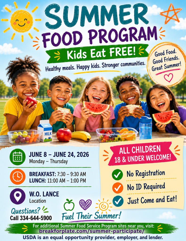 SUMMER FOOD PROGRAM Kids Eat FREE! Healthy meals. Happy kids. Stronger communities. Good Food. Good Friends. Great Summer! JUNE 8 - JUNE 24, 2026 Monday - Thursday BREAKFAST: 7:30 - 9:30 AM LUNCH: 11:00 AM - 1:00 PM W.O. LANCE Location ALL CHILDREN 18 & UNDER WELCOME! No Registration No ID Required Just Come and Eat! Questions? Call 334-644-5900 Fuel Their Summer! For additional Summer Food Service Program sites near you, visit: breakforplate.com/summer-participate/ USDA is an equal opportunity provider, employer, and lender.