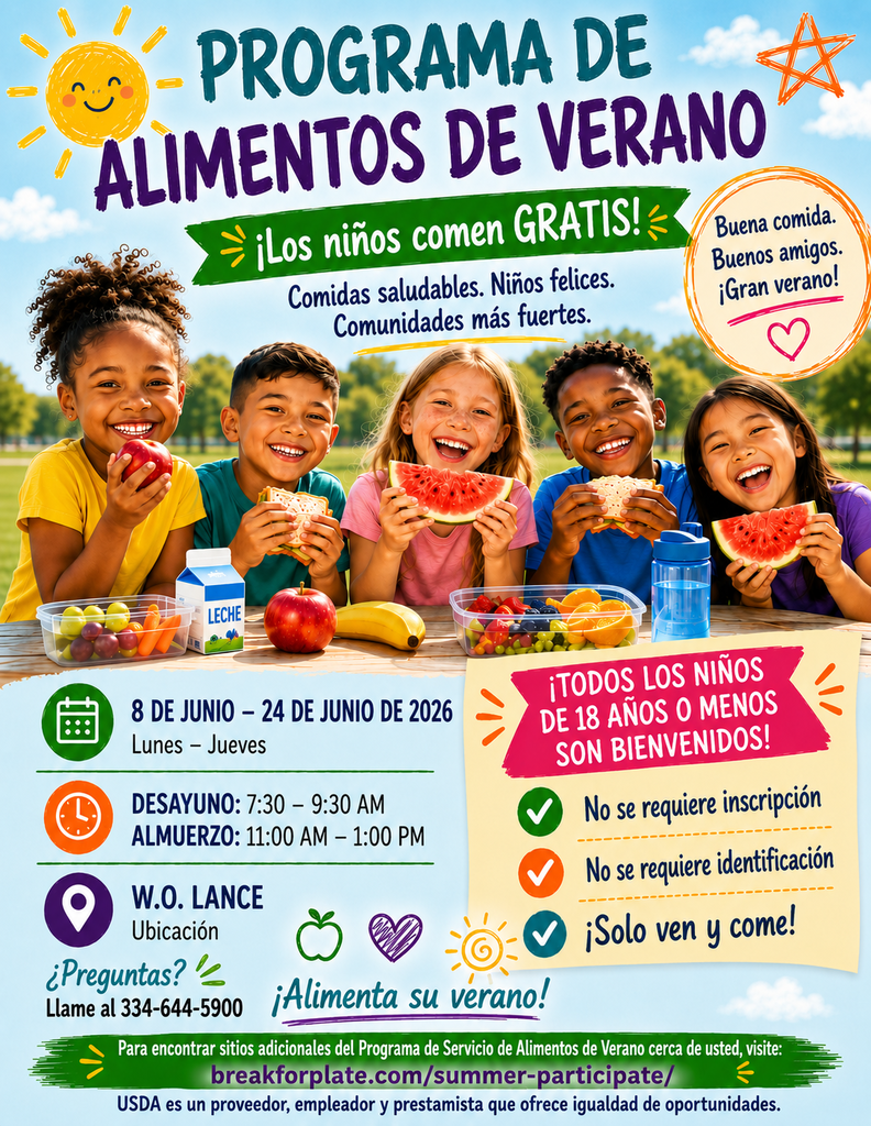 SUMMER FOOD PROGRAM Kids Eat FREE! Healthy meals. Happy kids. Stronger communities. Good Food. Good Friends. Great Summer! JUNE 8 - JUNE 24, 2026 Monday - Thursday BREAKFAST: 7:30 - 9:30 AM LUNCH: 11:00 AM - 1:00 PM W.O. LANCE Location ALL CHILDREN 18 & UNDER WELCOME! No Registration No ID Required Just Come and Eat! Questions? Call 334-644-5900 Fuel Their Summer! For additional Summer Food Service Program sites near you, visit: breakforplate.com/summer-participate/ USDA is an equal opportunity provider, employer, and lender.