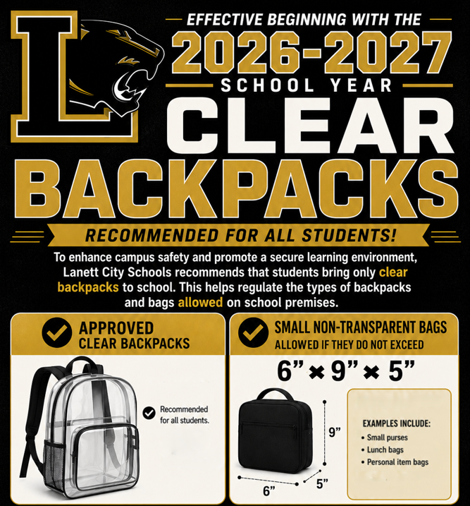 EFFECTIVE BEGINNING WITH THE —  2026-2027 — SCHOOL YEAR —  CLEAR BACKPACKS RECOMMENDED FOR ALL STUDENTS! To enhance campus safety and promote a secure learning environment, Lanett City Schools recommends that students bring only clear backpacks to school. This helps regulate the types of backpacks and bags allowed on school premises.  Left Section: Approved Clear Backpacks APPROVED CLEAR BACKPACKS  Recommended for all students.  Right Section: Small Non-Transparent Bags SMALL NON-TRANTRANSPARENT BAGS  ALLOWED IF THEY DO NOT EXCEED  6” × 9” × 5”  Dimensions shown on diagram: 6”, 9”, 5”  EXAMPLES INCLUDE:  Small purses  Lunch bags  Personal item bags
