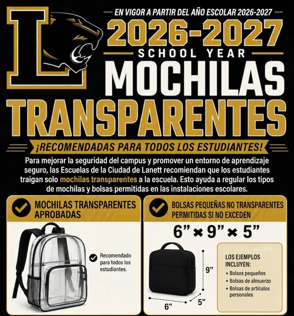 EFFECTIVE BEGINNING WITH THE —  2026-2027 — SCHOOL YEAR —  CLEAR BACKPACKS RECOMMENDED FOR ALL STUDENTS! To enhance campus safety and promote a secure learning environment, Lanett City Schools recommends that students bring only clear backpacks to school. This helps regulate the types of backpacks and bags allowed on school premises.  Left Section: Approved Clear Backpacks APPROVED CLEAR BACKPACKS  Recommended for all students.  Right Section: Small Non-Transparent Bags SMALL NON-TRANTRANSPARENT BAGS  ALLOWED IF THEY DO NOT EXCEED  6” × 9” × 5”  Dimensions shown on diagram: 6”, 9”, 5”  EXAMPLES INCLUDE:  Small purses  Lunch bags  Personal item bags