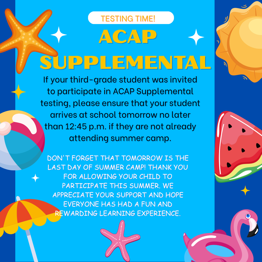 Don't forget that tomorrow is the last day of summer camp! Thank you for allowing your child to participate this summer. We appreciate your support and hope everyone has had a fun and rewarding experience. If your third-grade student was invited to participate in ACAP Supplemental testing, please ensure that your student arrives at school tomorrow no later than 12:45 p.m. if they are not already attending summer camp. ¡No olviden que mañana es el último día del campamento de verano! Gracias por permitir que su hijo(a) participe este verano. Agradecemos su apoyo y esperamos que todos hayan tenido una experiencia divertida y enriquecedora. Si su estudiante de tercer grado fue invitado a participar en las pruebas suplementarias de ACAP, asegúrese de que llegue a la escuela mañana a más tardar a las 12:45 p. m. si no está asistiendo al campamento de verano.