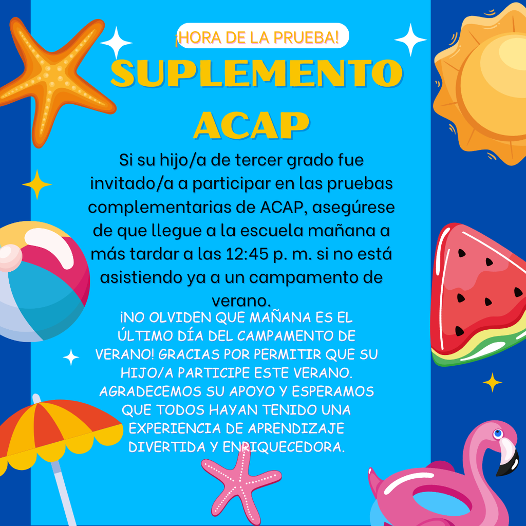 Don't forget that tomorrow is the last day of summer camp! Thank you for allowing your child to participate this summer. We appreciate your support and hope everyone has had a fun and rewarding experience. If your third-grade student was invited to participate in ACAP Supplemental testing, please ensure that your student arrives at school tomorrow no later than 12:45 p.m. if they are not already attending summer camp. ¡No olviden que mañana es el último día del campamento de verano! Gracias por permitir que su hijo(a) participe este verano. Agradecemos su apoyo y esperamos que todos hayan tenido una experiencia divertida y enriquecedora. Si su estudiante de tercer grado fue invitado a participar en las pruebas suplementarias de ACAP, asegúrese de que llegue a la escuela mañana a más tardar a las 12:45 p. m. si no está asistiendo al campamento de verano.