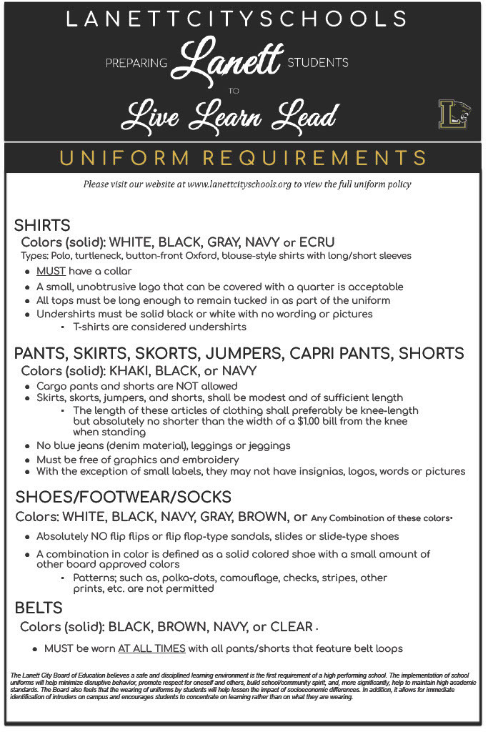 LANETT CITY SCHOOLS PREPARING Lanett STUDENTS TO Live Learn Lead UNIFORM REQUIREMENTS Please visit our website at www.lanettcityschools.org to view the full uniform policy  SHIRTS Colors (solid): WHITE, BLACK, GRAY, NAVY or ECRU Types: Polo, turtleneck, button-front Oxford, blouse-style shirts with long/short sleeves    MUST have a collar    A small, unobtrusive logo that can be covered with a quarter is acceptable    All tops must be long enough to remain tucked in as part of the uniform    Undershirts must be solid black or white with no wording or pictures    T-shirts are considered undershirts    PANTS, SKIRTS, SKORTS, JUMPERS, CAPRI PANTS, SHORTS Colors (solid): KHAKI, BLACK, or NAVY  Cargo pants and shorts are NOT allowed    Skirts, skorts, jumpers, and shorts, shall be modest and of sufficient length    The length of these articles of clothing shall preferably be knee-length but absolutely no shorter than the width of a $1.00 bill from the knee when standing    No blue jeans (denim material), leggings or jeggings    Must be free of graphics and embroidery    With the exception of small labels, they may not have insignias, logos, words or pictures    SHOES/FOOTWEAR/SOCKS Colors: WHITE, BLACK, NAVY, GRAY, BROWN, or Any Combination of these colors•  Absolutely NO flip flops or flip flop-type sandals, slides or slide-type shoes    A combination in color is defined as a solid colored shoe with a small amount of other board approved colors  Patterns; such as, polka-dots, camouflage, checks, stripes, other prints, etc. are not permitted  BELTS Colors (solid): BLACK, BROWN, NAVY, or CLEAR .  MUST be worn AT ALL TIMES with all pants/shorts that feature belt loops  The Lanett City Board of Education believes a safe and disciplined learning environment is the first requirement of a high performing school. The implementation of school uniforms will help minimize disruptive behavior, promote respect for oneself and others, build school/community spirit, and, more significantly, help to maintain high academic standards. The Board also feels that the wearing of uniforms by students will help lessen the impact of socioeconomic differences. In addition, it allows for immediate identification of intruders on campus and encourages students to concentrate on learning rather than on what they are wearing.