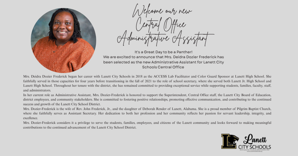 Welcome our new Central Office Administrative Assistant. Mrs. Deidra Dozier Frederick began her career with Lanett City Schools in 2018 as the ACCESS Lab Facilitator and Color Guard Sponsor at Lanett High School. She faithfully served in those capacities for four years before transitioning in the fall of 2021 to the role of school secretary, where she served both Lanett Jr. High School and Lanett High School. Throughout her tenure with the district, she has remained committed to providing exceptional service while supporting students, families, faculty, staff, and administrators. In her current role as Administrative Assistant, Mrs. Dozier-Frederick is honored to support the Superintendent, Central Office staff, the Lanett City Board of Education, district employees, and community stakeholders. She is committed to fostering positive relationships, promoting effective communication, and contributing to the continued success and growth of the Lanett City School District.
