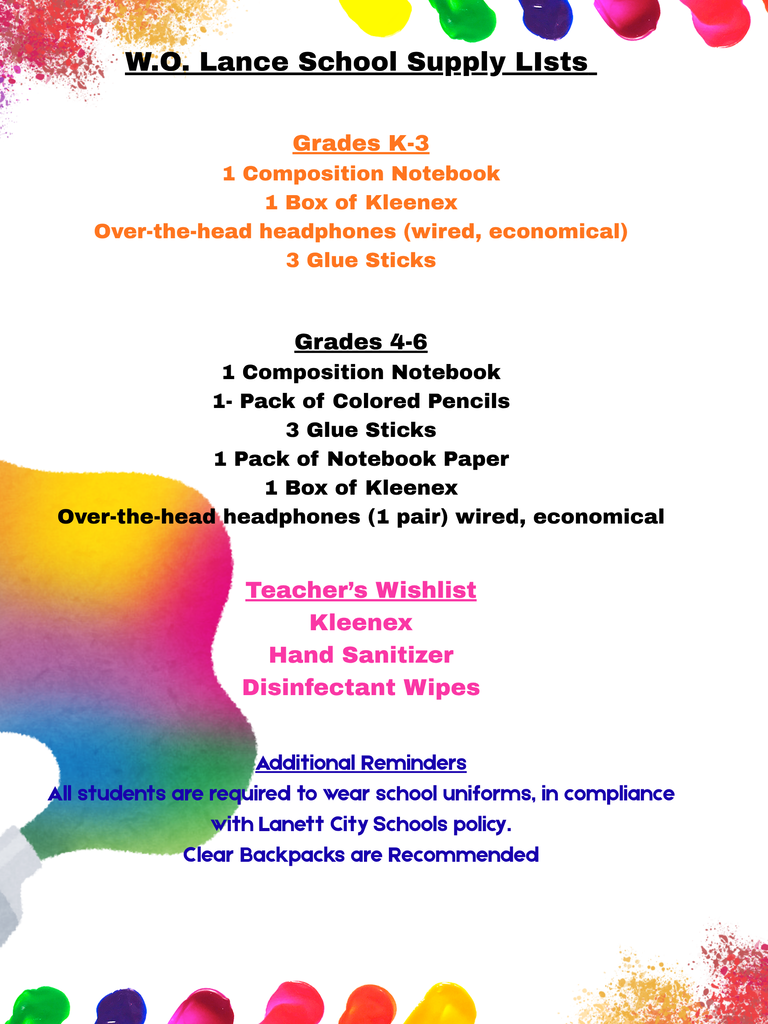 W.O. Lance School Supply LIsts Grades K-3 1 Composition Notebook 1 Box of Kleenex Over-the-head headphones (wired, economical) 3 Glue Sticks Grades 4-6 1 Composition Notebook 1- Pack of Colored Pencils 3 Glue Sticks 1 pack of Notebook Paper 1 Box of Kleenex Over-the-head headphones (1 pair) wired, economical Teacher’s Wishlist Kleenex Hand Sanitizer Disinfectant Wipes Additional Reminders All students are required to wear school uniforms, in compliance with Lanett City Schools policy. Clear Backpacks are RecommendedListas de útiles escolares de W.O. Lance Grados K-3 1 cuaderno de composición 1 caja de pañuelos Kleenex Auriculares de diadema (con cable, económicos) 3 barras de pegamento Grados 4-6 1 cuaderno de composición 1 paquete de lápices de colores 3 barras de pegamento 1 paquete de papel para cuaderno 1 caja de pañuelos Kleenex Auriculares de diadema (1 par) con cable, económicos Lista de deseos del profesor kleenex Alcohol en gel Toallitas desinfectantes Recordatorios adicionales Todos los estudiantes están obligados a usar uniforme escolar, de conformidad con la normativa de las Escuelas Públicas de Lanett. Se recomiendan las mochilas transparentes.