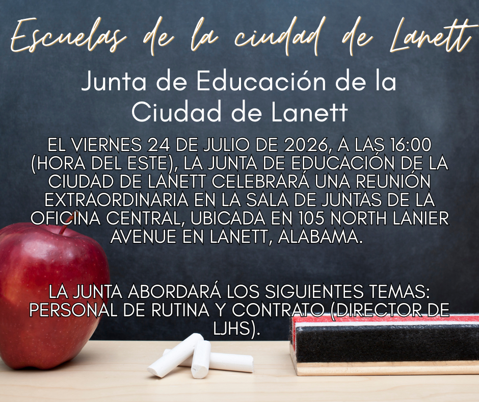 Lanett City Schools - Lanett City Board of Education On Friday, July 24, 2026, at 4:00 p.m. (EST), the Lanett City Board of Education will hold a Special Called Meeting in the Central Office boardroom at 105 North Lanier Avenue in Lanett, Alabama.    The board will address the following topics: routine personnel and contract (LJHS Principal). 